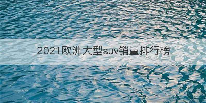 2021欧洲大型suv销量排行榜