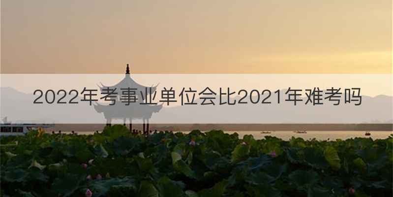 2022年考事业单位会比2021年难考吗