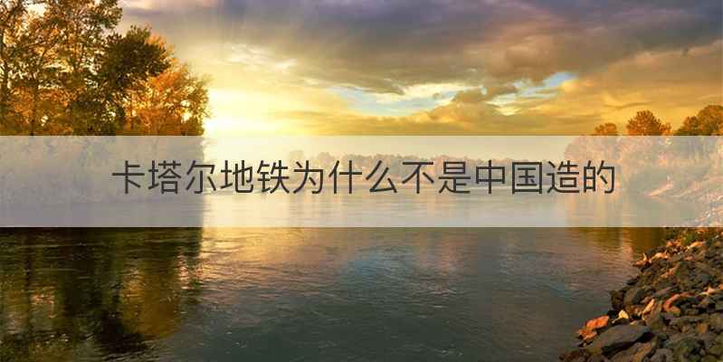 卡塔尔地铁为什么不是中国造的