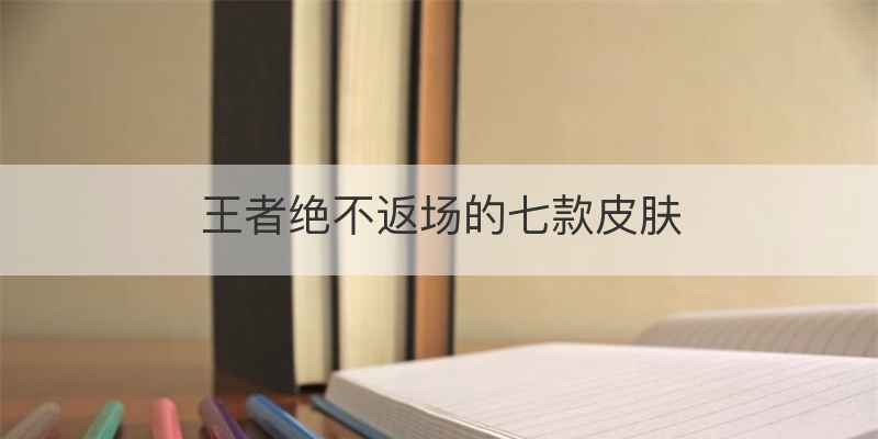 王者绝不返场的七款皮肤