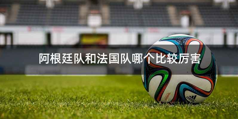 阿根廷队和法国队哪个比较厉害