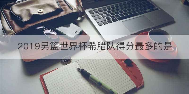 2019男篮世界杯希腊队得分最多的是