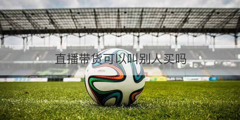 直播带货可以叫别人买吗