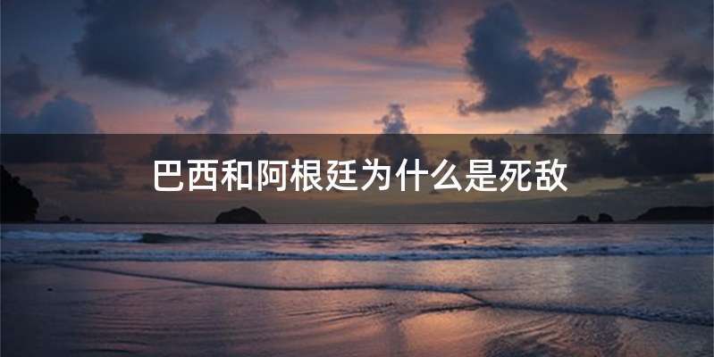 巴西和阿根廷为什么是死敌