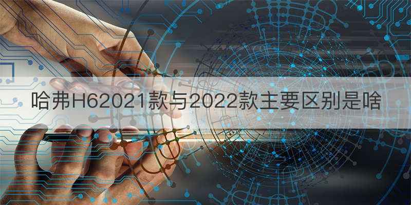 哈弗H62021款与2022款主要区别是啥