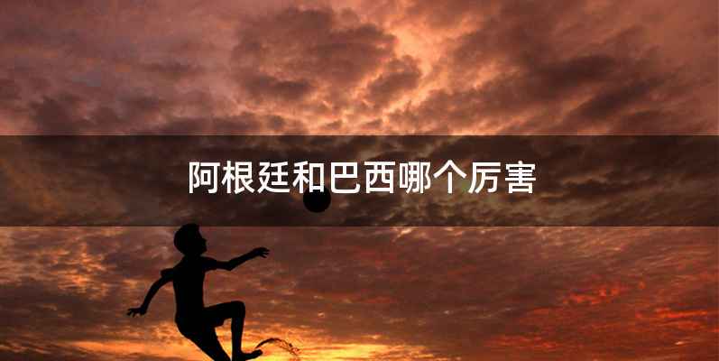 阿根廷和巴西哪个厉害