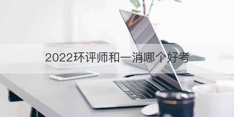 2022环评师和一消哪个好考
