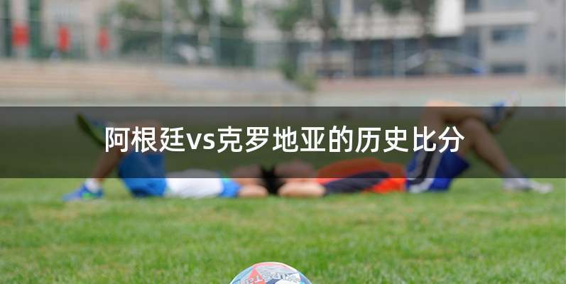 阿根廷vs克罗地亚的历史比分