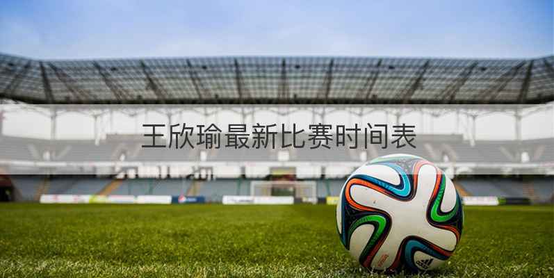 王欣瑜最新比赛时间表