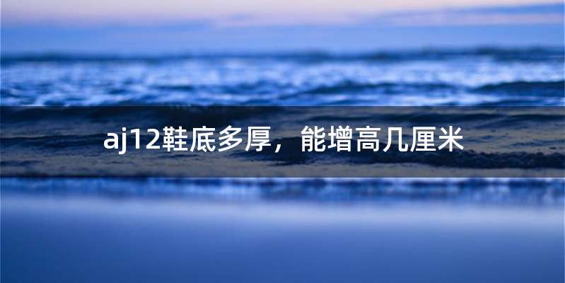 aj12鞋底多厚，能增高几厘米