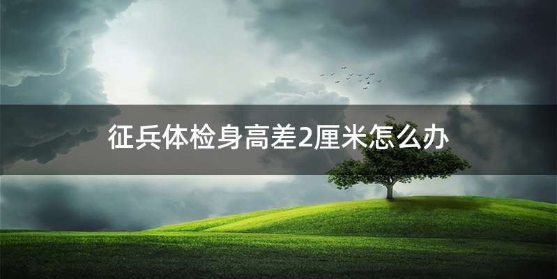 征兵体检身高差2厘米怎么办