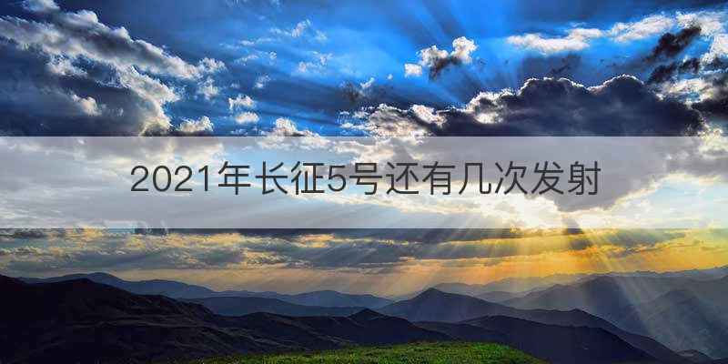 2021年长征5号还有几次发射