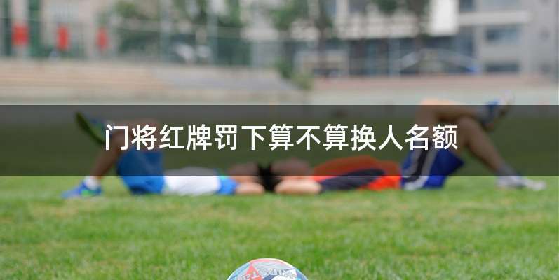 门将红牌罚下算不算换人名额