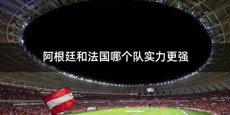 阿根廷和法国哪个队实力更强