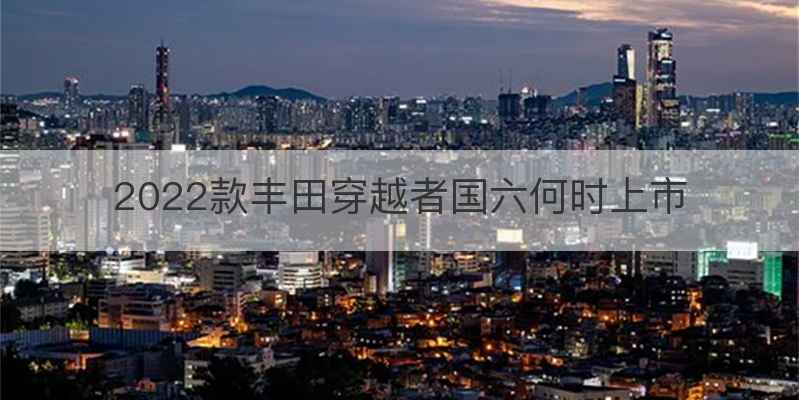 2022款丰田穿越者国六何时上市