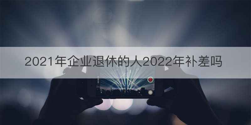 2021年企业退休的人2022年补差吗
