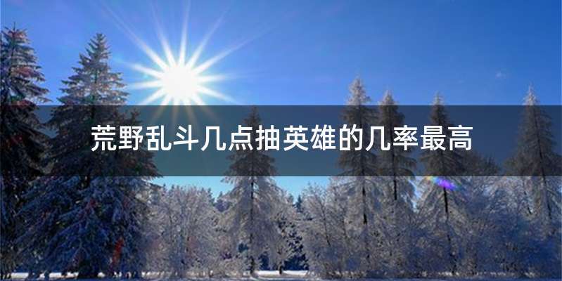 荒野乱斗几点抽英雄的几率最高