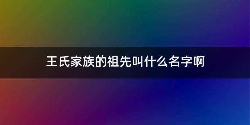 王氏家族的祖先叫什么名字啊