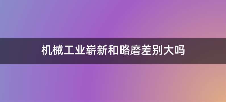 机械工业崭新和略磨差别大吗
