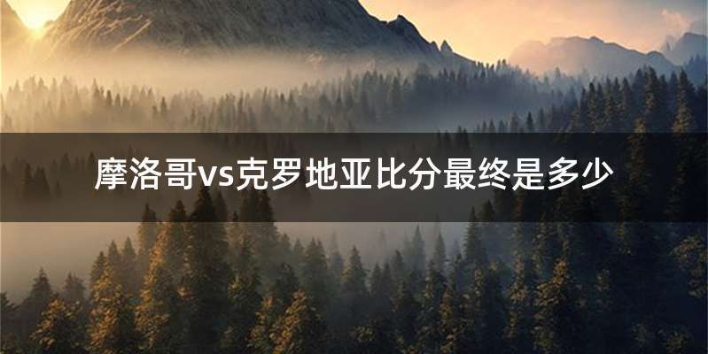 摩洛哥vs克罗地亚比分最终是多少