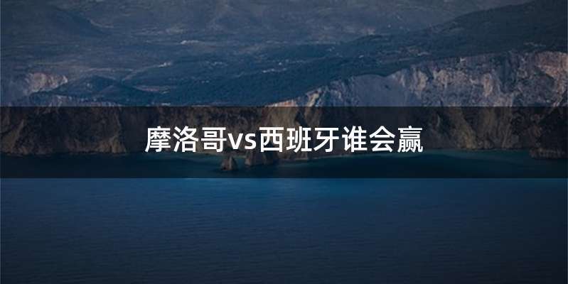 摩洛哥vs西班牙谁会赢