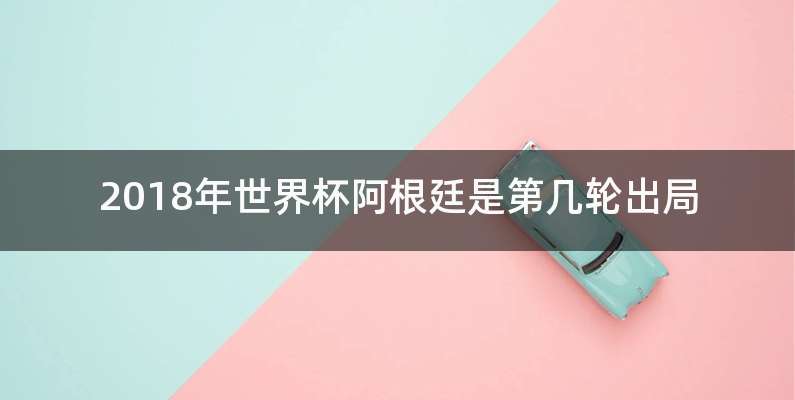 2018年世界杯阿根廷是第几轮出局