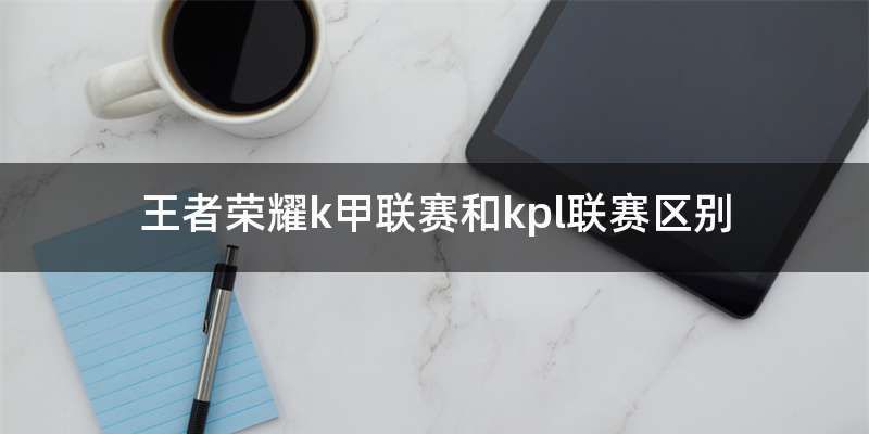 王者荣耀k甲联赛和kpl联赛区别