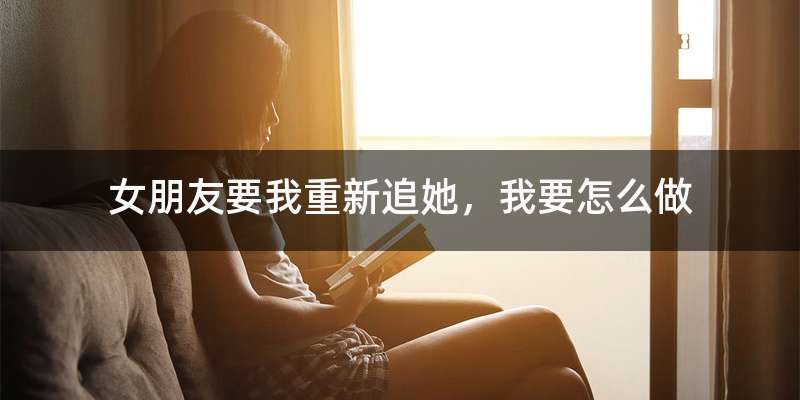 女朋友要我重新追她，我要怎么做