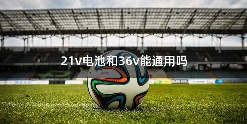 21v电池和36v能通用吗