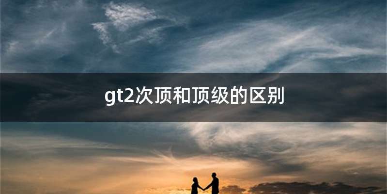 gt2次顶和顶级的区别