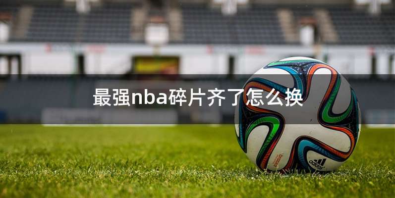 最强nba碎片齐了怎么换