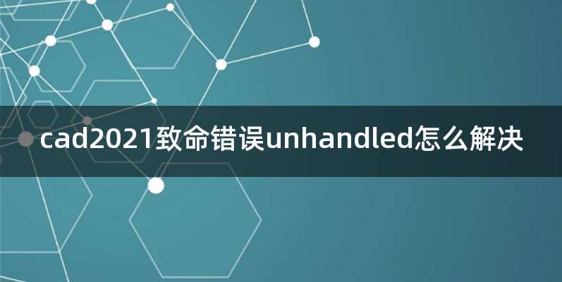 cad2021致命错误unhandled怎么解决
