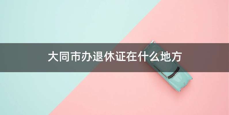大同市办退休证在什么地方
