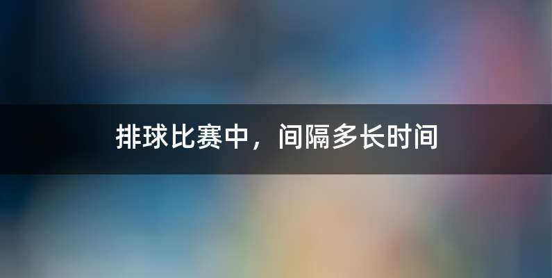 排球比赛中，间隔多长时间