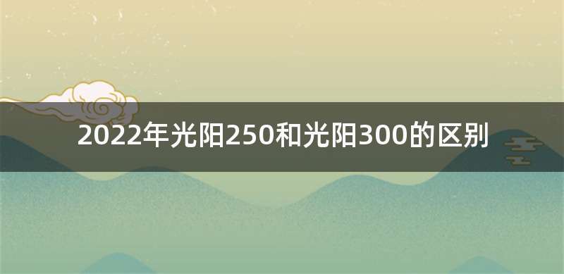 2022年光阳250和光阳300的区别