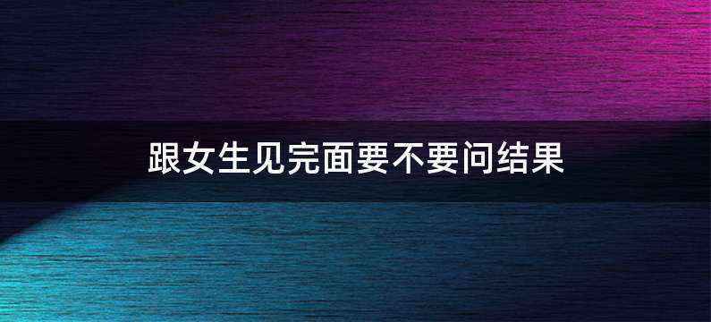 跟女生见完面要不要问结果