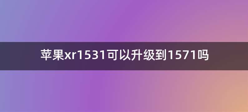 苹果xr1531可以升级到1571吗