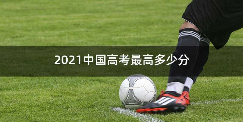 2021中国高考最高多少分