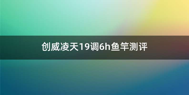 创威凌天19调6h鱼竿测评
