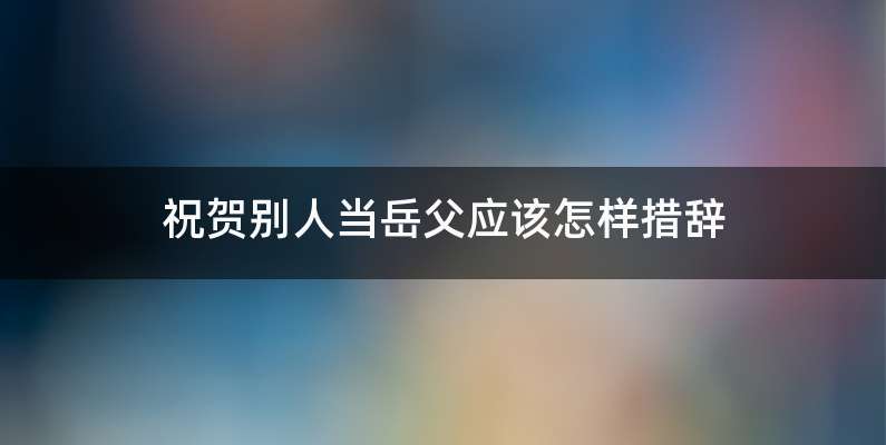 祝贺别人当岳父应该怎样措辞