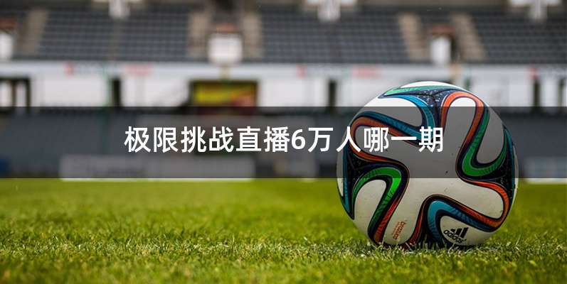 极限挑战直播6万人哪一期