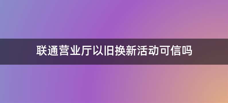 联通营业厅以旧换新活动可信吗