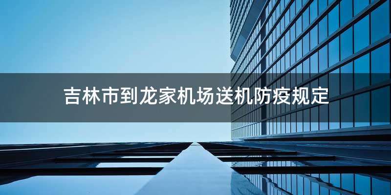 吉林市到龙家机场送机防疫规定