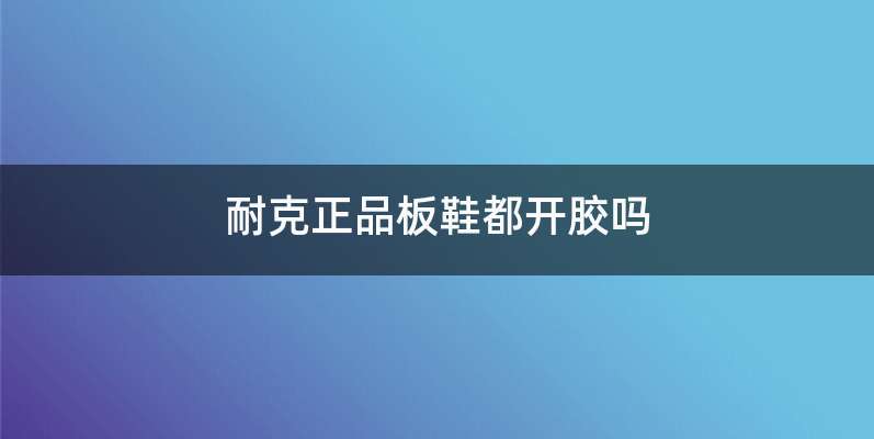耐克正品板鞋都开胶吗