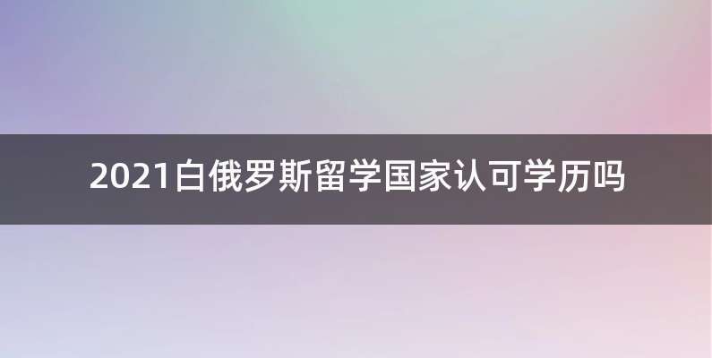 2021白俄罗斯留学国家认可学历吗