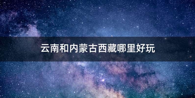 云南和内蒙古西藏哪里好玩