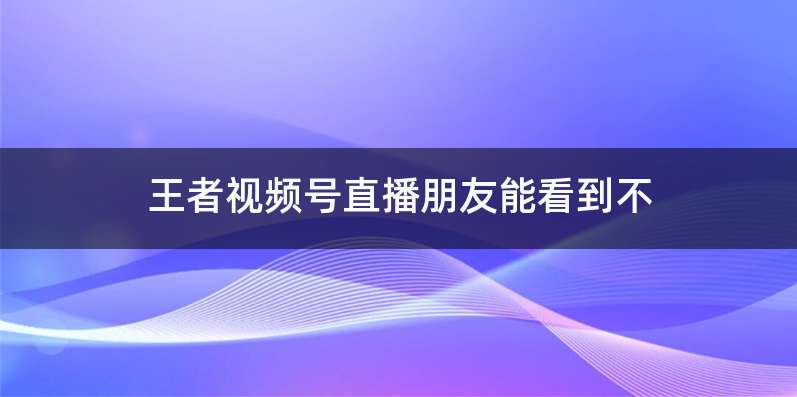 王者视频号直播朋友能看到不