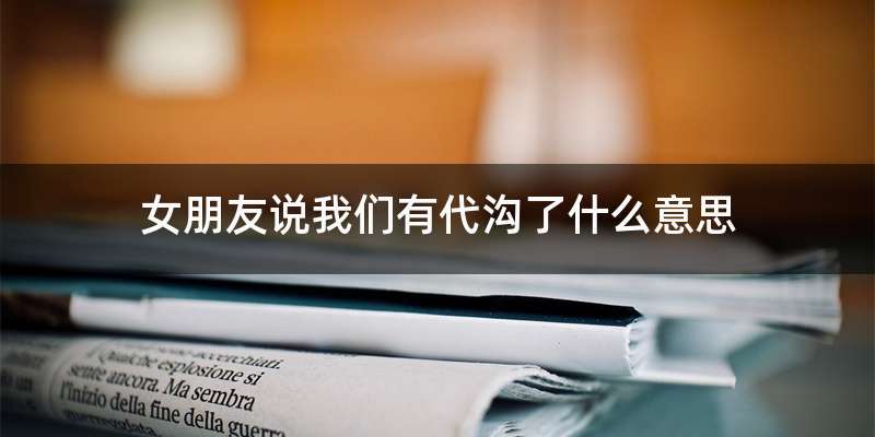 女朋友说我们有代沟了什么意思
