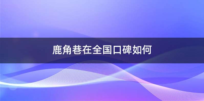 鹿角巷在全国口碑如何