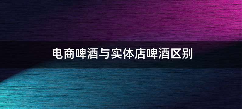 电商啤酒与实体店啤酒区别